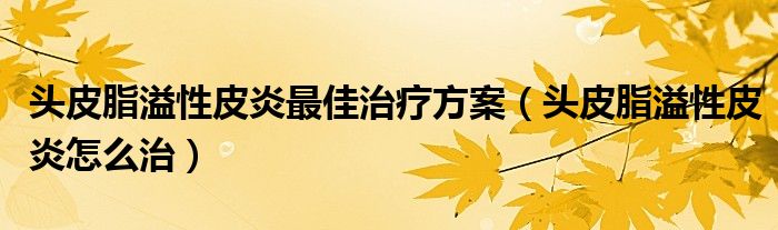 头皮脂溢性皮炎最佳治疗方案（头皮脂溢性皮炎怎么治）