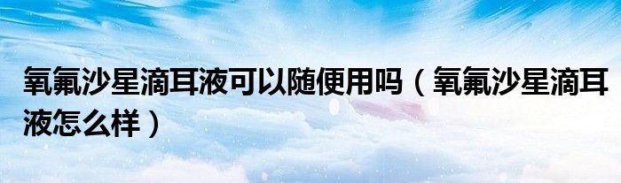 氧氟沙星滴耳液可以随便用吗（氧氟沙星滴耳液怎么样）