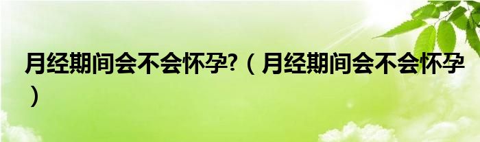 月经期间会不会怀孕?（月经期间会不会怀孕）