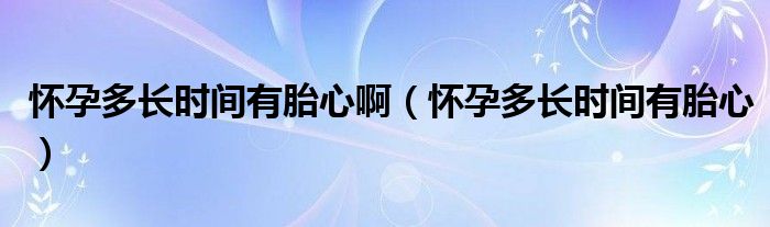 怀孕多长时间有胎心啊（怀孕多长时间有胎心）