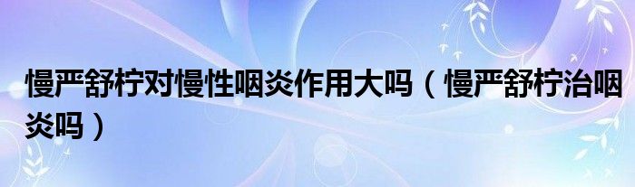 慢严舒柠对慢性咽炎作用大吗（慢严舒柠治咽炎吗）