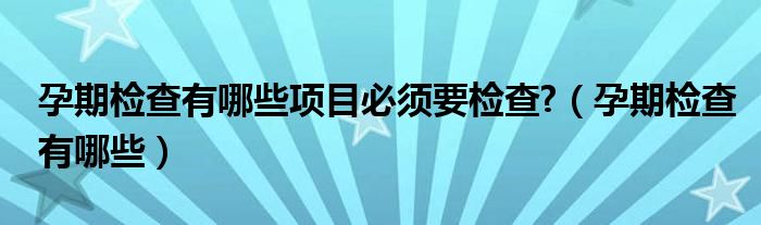 孕期检查有哪些项目必须要检查?（孕期检查有哪些）