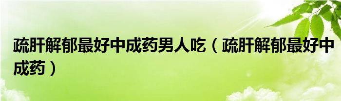 疏肝解郁最好中成药男人吃（疏肝解郁最好中成药）