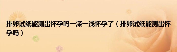 排卵试纸能测出怀孕吗一深一浅怀孕了（排卵试纸能测出怀孕吗）