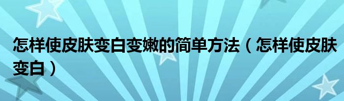 怎样使皮肤变白变嫩的简单方法（怎样使皮肤变白）