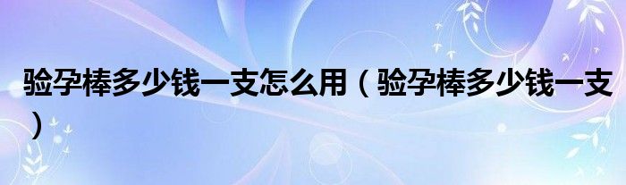 验孕棒多少钱一支怎么用（验孕棒多少钱一支）