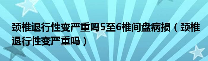 颈椎退行性变严重吗5至6椎间盘病损（颈椎退行性变严重吗）