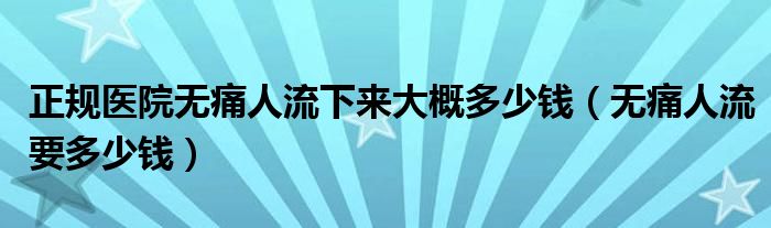 正规医院无痛人流下来大概多少钱（无痛人流要多少钱）