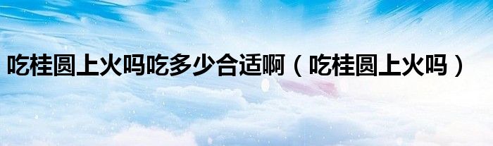 吃桂圆上火吗吃多少合适啊（吃桂圆上火吗）