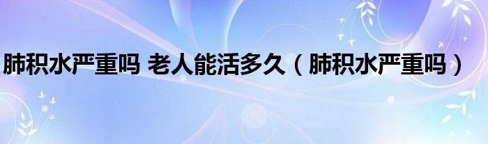 肺积水严重吗 老人能活多久（肺积水严重吗）