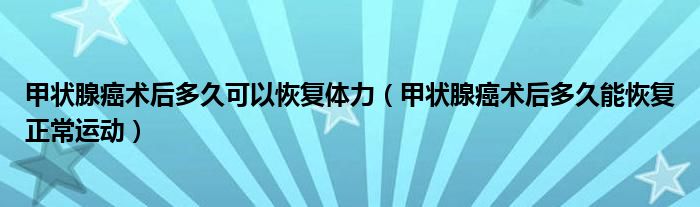 甲状腺癌术后多久可以恢复体力（甲状腺癌术后多久能恢复正常运动）