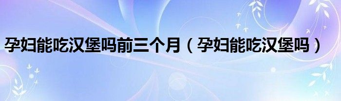 孕妇能吃汉堡吗前三个月（孕妇能吃汉堡吗）