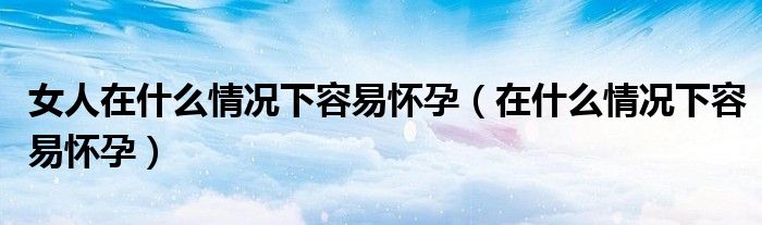 女人在什么情况下容易怀孕（在什么情况下容易怀孕）