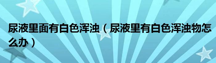 尿液里面有白色浑浊（尿液里有白色浑浊物怎么办）