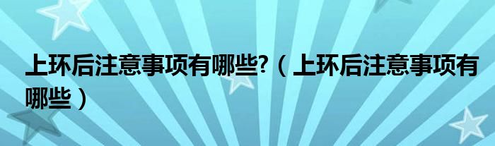 上环后注意事项有哪些?（上环后注意事项有哪些）