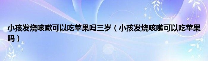 小孩发烧咳嗽可以吃苹果吗三岁（小孩发烧咳嗽可以吃苹果吗）