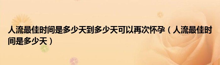 人流最佳时间是多少天到多少天可以再次怀孕（人流最佳时间是多少天）