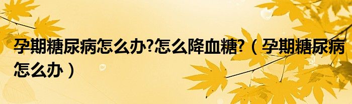 孕期糖尿病怎么办?怎么降血糖?（孕期糖尿病怎么办）