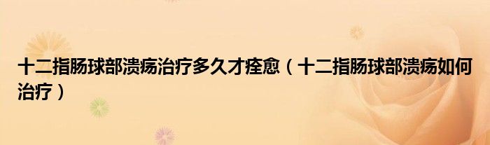 十二指肠球部溃疡治疗多久才痊愈（十二指肠球部溃疡如何治疗）