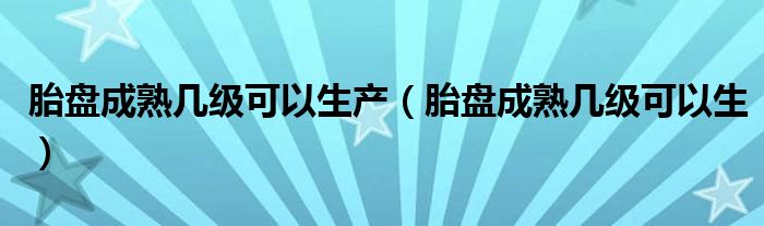 胎盘成熟几级可以生产（胎盘成熟几级可以生）