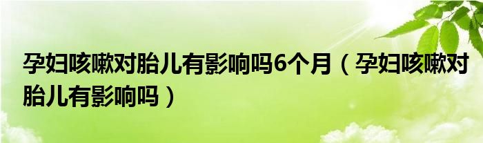 孕妇咳嗽对胎儿有影响吗6个月（孕妇咳嗽对胎儿有影响吗）