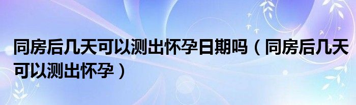 同房后几天可以测出怀孕日期吗（同房后几天可以测出怀孕）