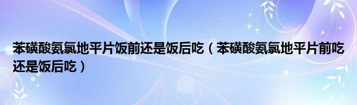 苯磺酸氨氯地平片饭前还是饭后吃（苯磺酸氨氯地平片前吃还是饭后吃）