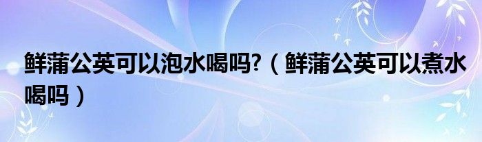 鲜蒲公英可以泡水喝吗?（鲜蒲公英可以煮水喝吗）