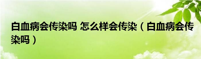 白血病会传染吗 怎么样会传染（白血病会传染吗）