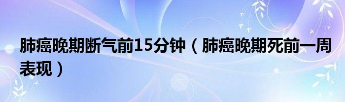 肺癌晚期断气前15分钟（肺癌晚期死前一周表现）