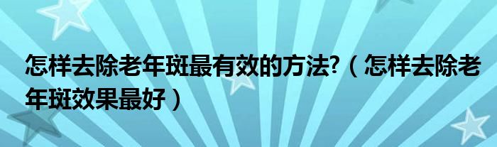 怎样去除老年斑最有效的方法?（怎样去除老年斑效果最好）