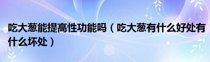 吃大葱能提高性功能吗（吃大葱有什么好处有什么坏处）