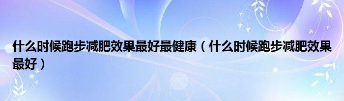 什么时候跑步减肥效果最好最健康（什么时候跑步减肥效果最好）