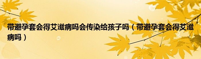 带避孕套会得艾滋病吗会传染给孩子吗（带避孕套会得艾滋病吗）