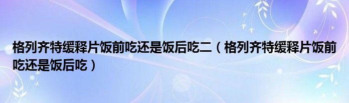 格列齐特缓释片饭前吃还是饭后吃二（格列齐特缓释片饭前吃还是饭后吃）