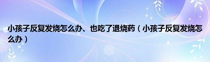 小孩子反复发烧怎么办、也吃了退烧药（小孩子反复发烧怎么办）