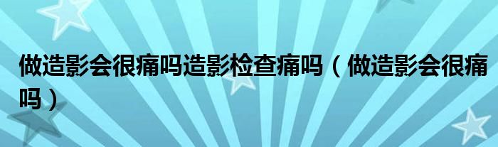 做造影会很痛吗造影检查痛吗（做造影会很痛吗）