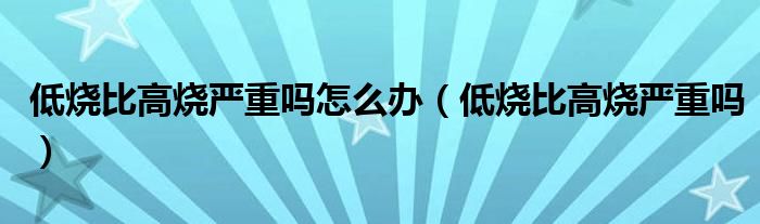 低烧比高烧严重吗怎么办（低烧比高烧严重吗）