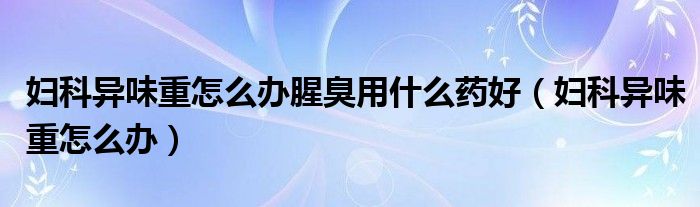 妇科异味重怎么办腥臭用什么药好（妇科异味重怎么办）