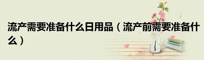 流产需要准备什么日用品（流产前需要准备什么）