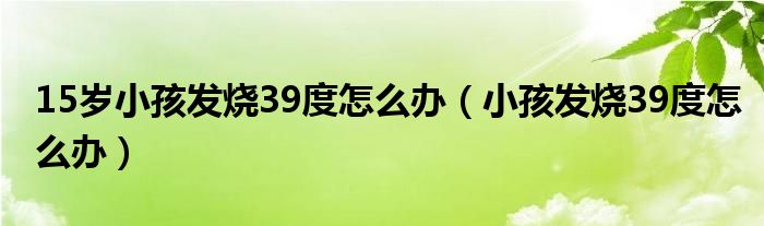 15岁小孩发烧39度怎么办（小孩发烧39度怎么办）