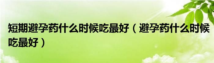 短期避孕药什么时候吃最好（避孕药什么时候吃最好）