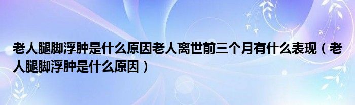 老人腿脚浮肿是什么原因老人离世前三个月有什么表现（老人腿脚浮肿是什么原因）