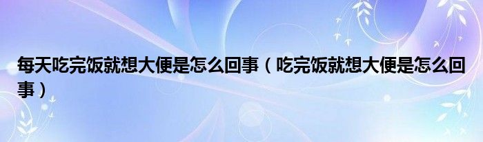 每天吃完饭就想大便是怎么回事（吃完饭就想大便是怎么回事）