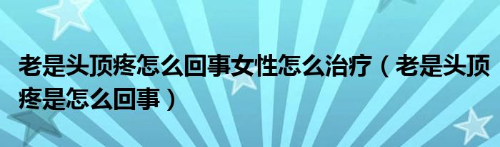 老是头顶疼怎么回事女性怎么治疗（老是头顶疼是怎么回事）