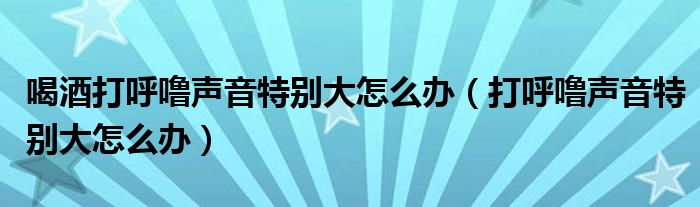 喝酒打呼噜声音特别大怎么办（打呼噜声音特别大怎么办）