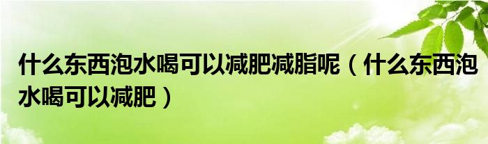 什么东西泡水喝可以减肥减脂呢（什么东西泡水喝可以减肥）