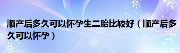 顺产后多久可以怀孕生二胎比较好（顺产后多久可以怀孕）