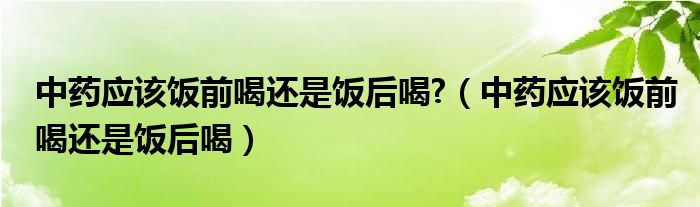 中药应该饭前喝还是饭后喝?（中药应该饭前喝还是饭后喝）