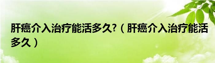 肝癌介入治疗能活多久?（肝癌介入治疗能活多久）